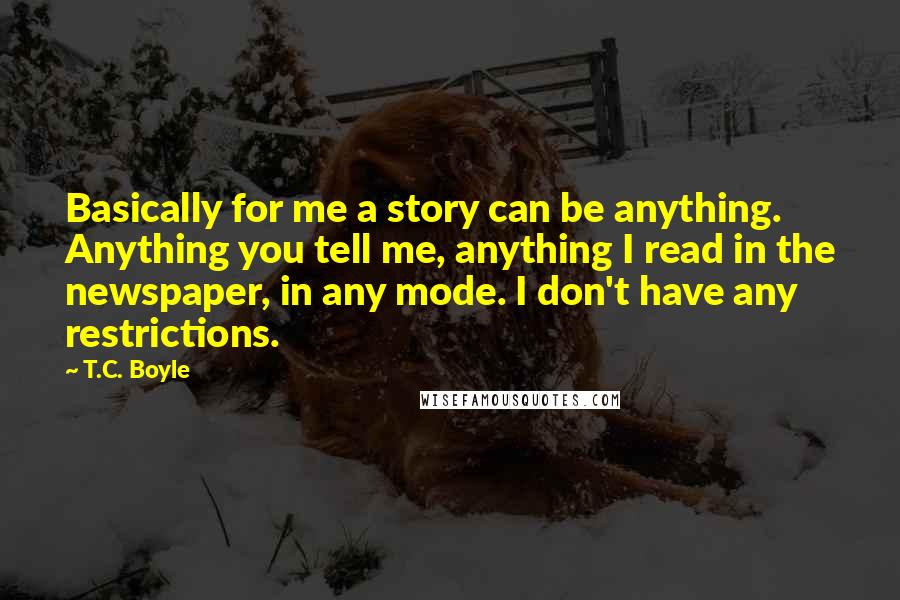 T.C. Boyle Quotes: Basically for me a story can be anything. Anything you tell me, anything I read in the newspaper, in any mode. I don't have any restrictions.