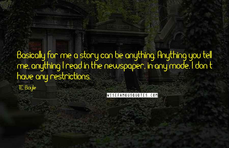 T.C. Boyle Quotes: Basically for me a story can be anything. Anything you tell me, anything I read in the newspaper, in any mode. I don't have any restrictions.