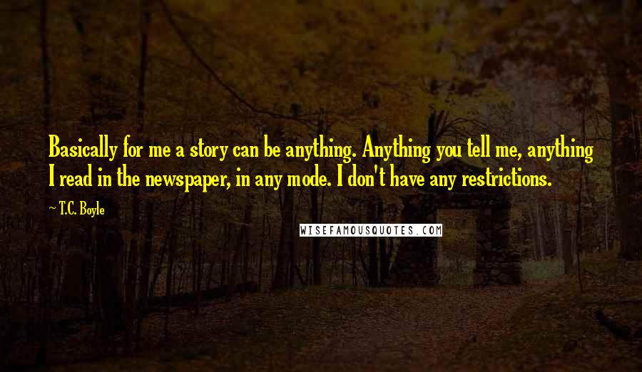 T.C. Boyle Quotes: Basically for me a story can be anything. Anything you tell me, anything I read in the newspaper, in any mode. I don't have any restrictions.