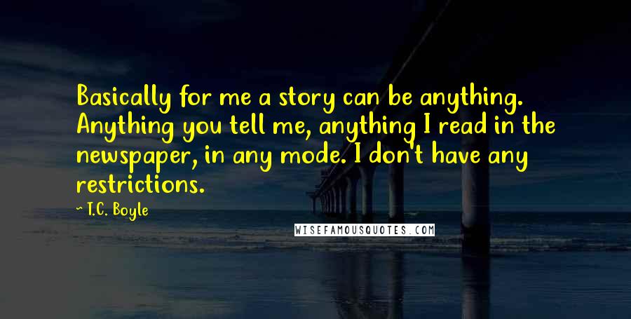 T.C. Boyle Quotes: Basically for me a story can be anything. Anything you tell me, anything I read in the newspaper, in any mode. I don't have any restrictions.
