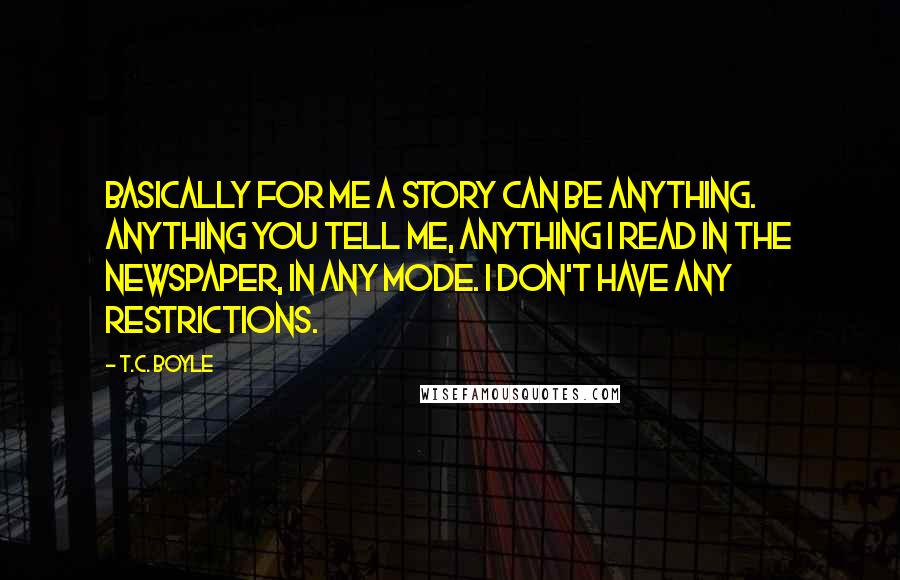 T.C. Boyle Quotes: Basically for me a story can be anything. Anything you tell me, anything I read in the newspaper, in any mode. I don't have any restrictions.