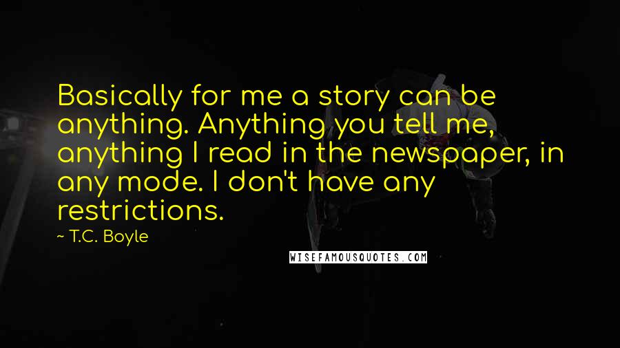 T.C. Boyle Quotes: Basically for me a story can be anything. Anything you tell me, anything I read in the newspaper, in any mode. I don't have any restrictions.