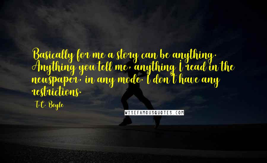 T.C. Boyle Quotes: Basically for me a story can be anything. Anything you tell me, anything I read in the newspaper, in any mode. I don't have any restrictions.