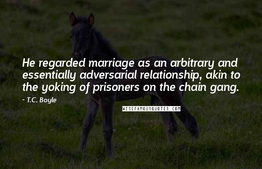 T.C. Boyle Quotes: He regarded marriage as an arbitrary and essentially adversarial relationship, akin to the yoking of prisoners on the chain gang.