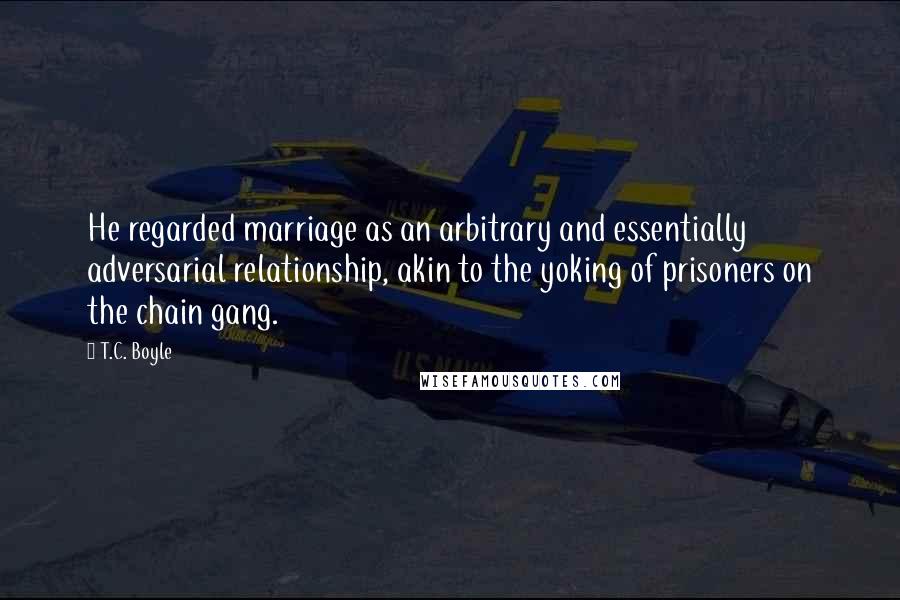 T.C. Boyle Quotes: He regarded marriage as an arbitrary and essentially adversarial relationship, akin to the yoking of prisoners on the chain gang.