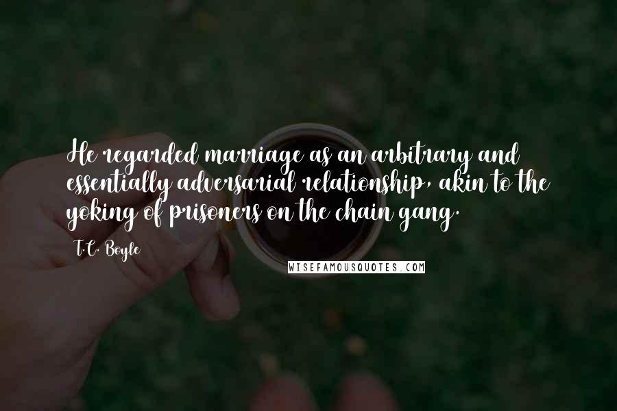 T.C. Boyle Quotes: He regarded marriage as an arbitrary and essentially adversarial relationship, akin to the yoking of prisoners on the chain gang.