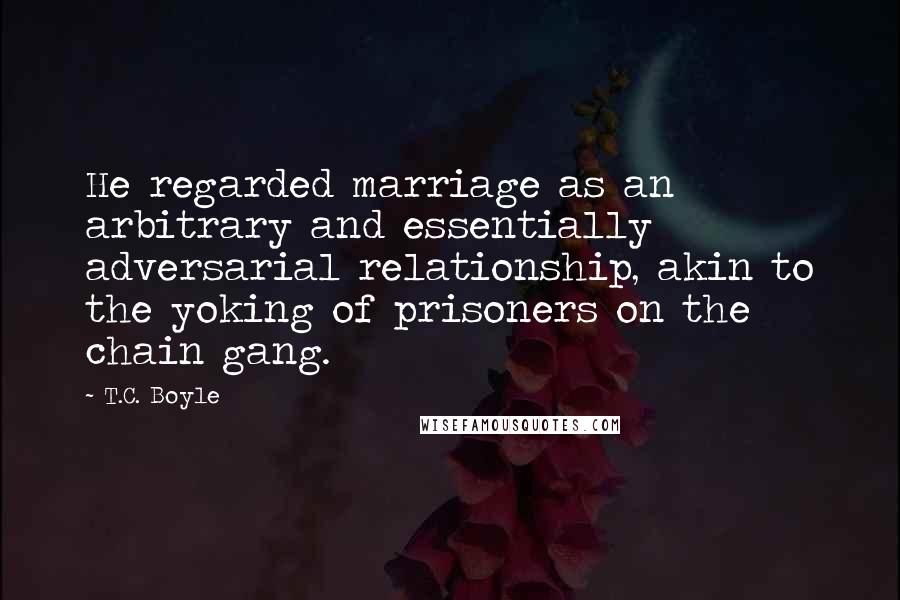 T.C. Boyle Quotes: He regarded marriage as an arbitrary and essentially adversarial relationship, akin to the yoking of prisoners on the chain gang.