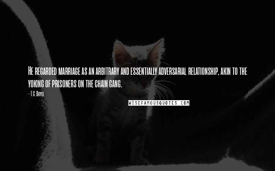 T.C. Boyle Quotes: He regarded marriage as an arbitrary and essentially adversarial relationship, akin to the yoking of prisoners on the chain gang.