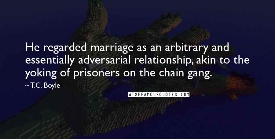 T.C. Boyle Quotes: He regarded marriage as an arbitrary and essentially adversarial relationship, akin to the yoking of prisoners on the chain gang.