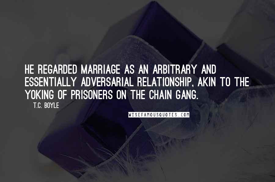 T.C. Boyle Quotes: He regarded marriage as an arbitrary and essentially adversarial relationship, akin to the yoking of prisoners on the chain gang.