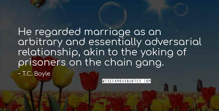 T.C. Boyle Quotes: He regarded marriage as an arbitrary and essentially adversarial relationship, akin to the yoking of prisoners on the chain gang.