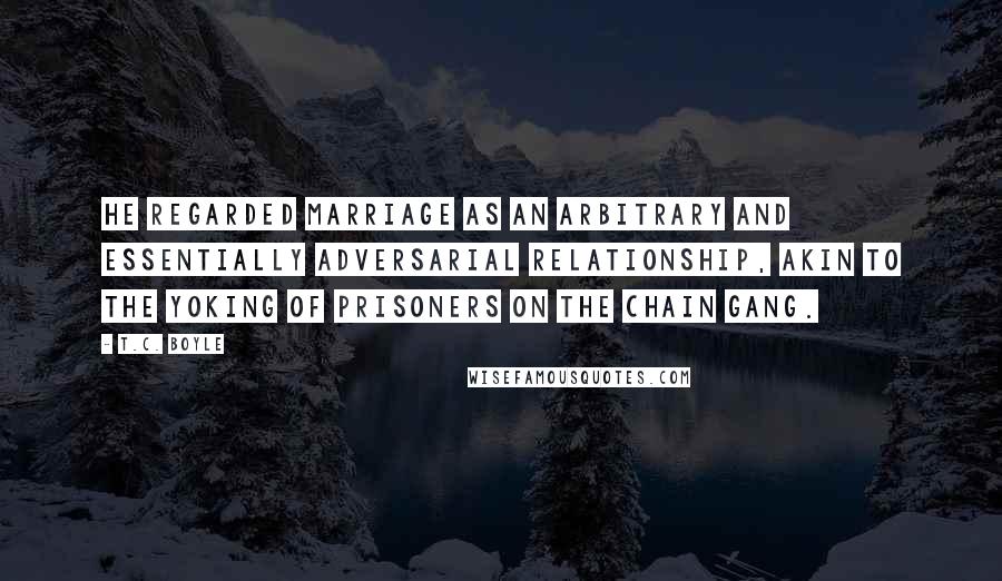 T.C. Boyle Quotes: He regarded marriage as an arbitrary and essentially adversarial relationship, akin to the yoking of prisoners on the chain gang.