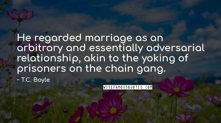 T.C. Boyle Quotes: He regarded marriage as an arbitrary and essentially adversarial relationship, akin to the yoking of prisoners on the chain gang.