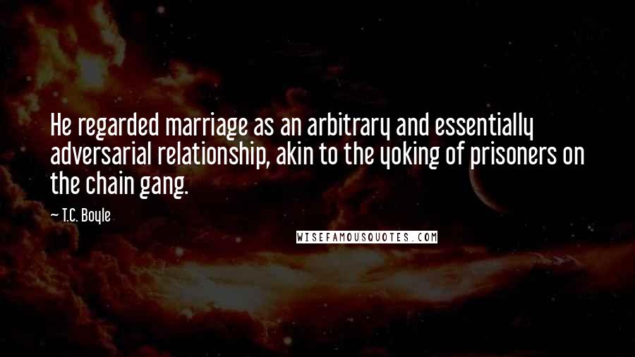 T.C. Boyle Quotes: He regarded marriage as an arbitrary and essentially adversarial relationship, akin to the yoking of prisoners on the chain gang.