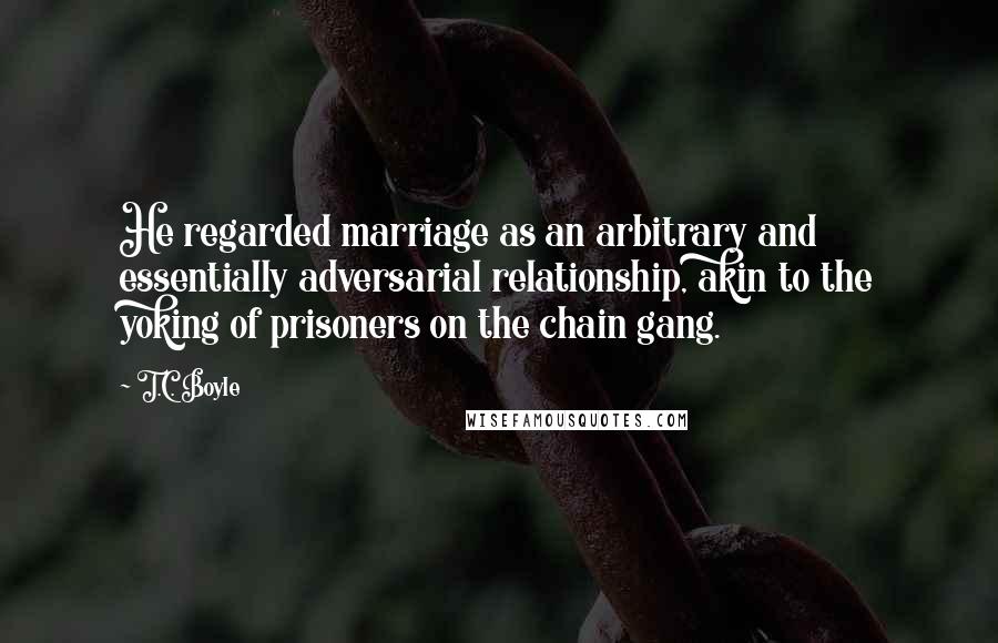 T.C. Boyle Quotes: He regarded marriage as an arbitrary and essentially adversarial relationship, akin to the yoking of prisoners on the chain gang.