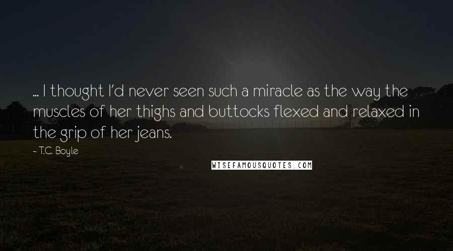 T.C. Boyle Quotes: ... I thought I'd never seen such a miracle as the way the muscles of her thighs and buttocks flexed and relaxed in the grip of her jeans.