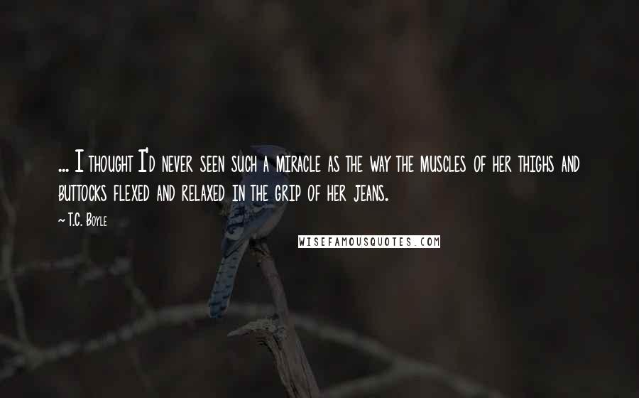 T.C. Boyle Quotes: ... I thought I'd never seen such a miracle as the way the muscles of her thighs and buttocks flexed and relaxed in the grip of her jeans.