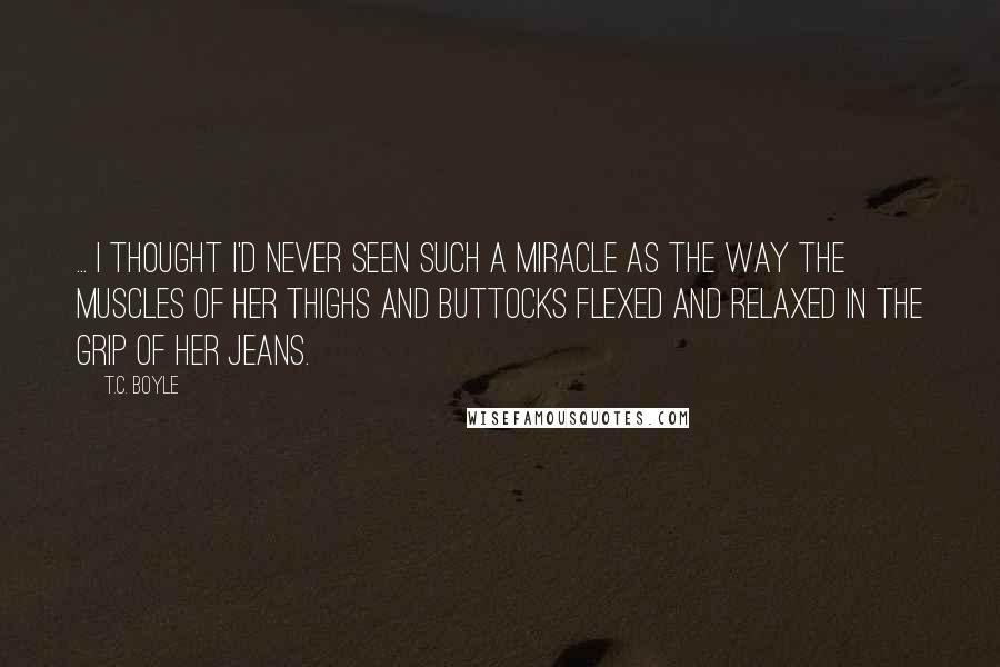 T.C. Boyle Quotes: ... I thought I'd never seen such a miracle as the way the muscles of her thighs and buttocks flexed and relaxed in the grip of her jeans.