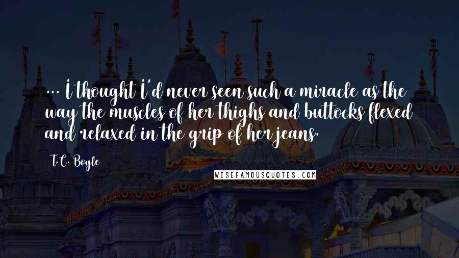 T.C. Boyle Quotes: ... I thought I'd never seen such a miracle as the way the muscles of her thighs and buttocks flexed and relaxed in the grip of her jeans.