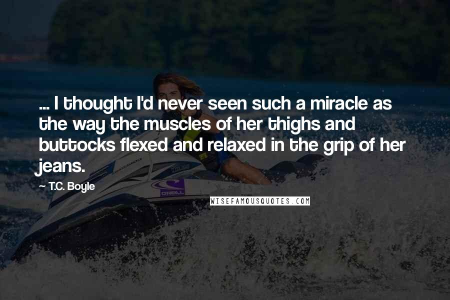 T.C. Boyle Quotes: ... I thought I'd never seen such a miracle as the way the muscles of her thighs and buttocks flexed and relaxed in the grip of her jeans.