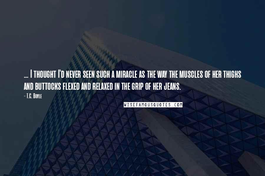 T.C. Boyle Quotes: ... I thought I'd never seen such a miracle as the way the muscles of her thighs and buttocks flexed and relaxed in the grip of her jeans.