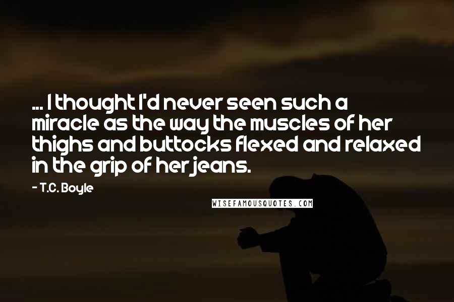 T.C. Boyle Quotes: ... I thought I'd never seen such a miracle as the way the muscles of her thighs and buttocks flexed and relaxed in the grip of her jeans.