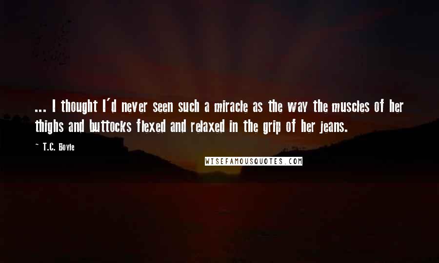 T.C. Boyle Quotes: ... I thought I'd never seen such a miracle as the way the muscles of her thighs and buttocks flexed and relaxed in the grip of her jeans.