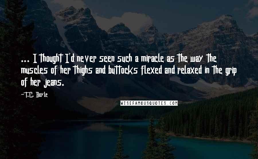 T.C. Boyle Quotes: ... I thought I'd never seen such a miracle as the way the muscles of her thighs and buttocks flexed and relaxed in the grip of her jeans.