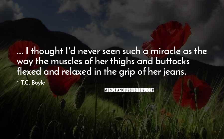 T.C. Boyle Quotes: ... I thought I'd never seen such a miracle as the way the muscles of her thighs and buttocks flexed and relaxed in the grip of her jeans.