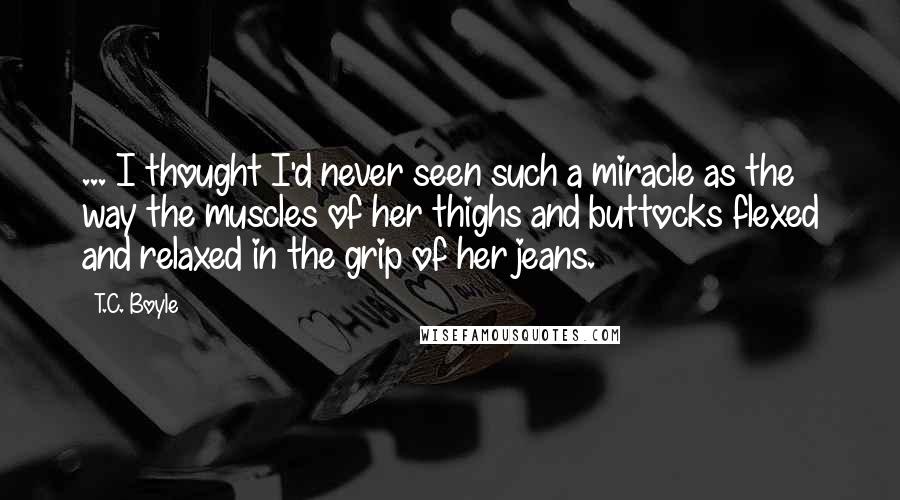 T.C. Boyle Quotes: ... I thought I'd never seen such a miracle as the way the muscles of her thighs and buttocks flexed and relaxed in the grip of her jeans.