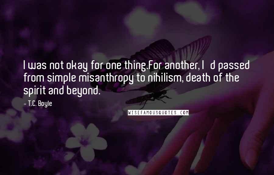 T.C. Boyle Quotes: I was not okay for one thing.For another, I'd passed from simple misanthropy to nihilism, death of the spirit and beyond.