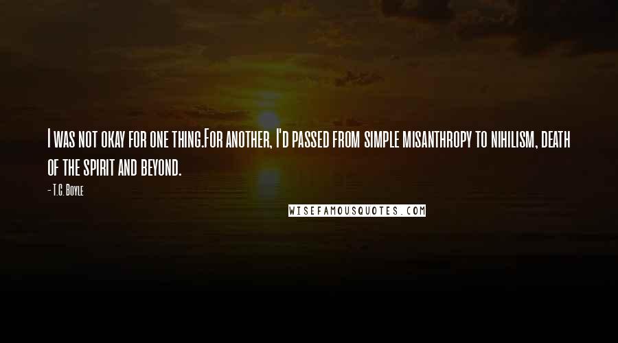 T.C. Boyle Quotes: I was not okay for one thing.For another, I'd passed from simple misanthropy to nihilism, death of the spirit and beyond.