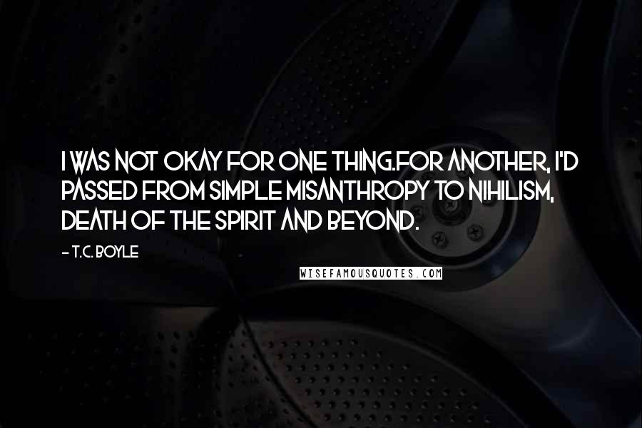 T.C. Boyle Quotes: I was not okay for one thing.For another, I'd passed from simple misanthropy to nihilism, death of the spirit and beyond.