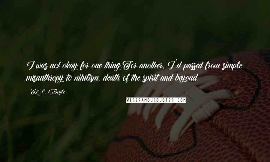 T.C. Boyle Quotes: I was not okay for one thing.For another, I'd passed from simple misanthropy to nihilism, death of the spirit and beyond.