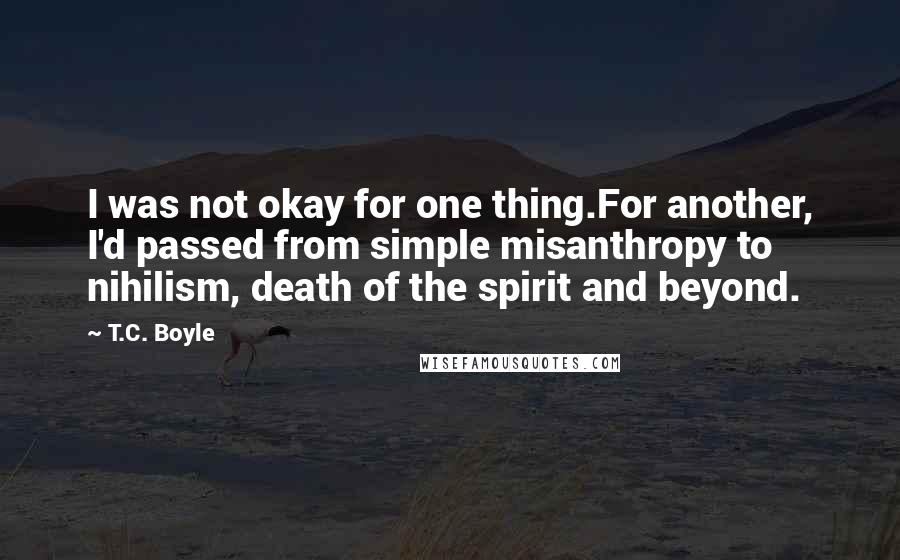 T.C. Boyle Quotes: I was not okay for one thing.For another, I'd passed from simple misanthropy to nihilism, death of the spirit and beyond.