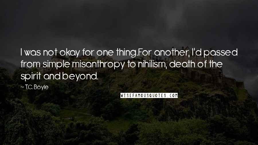 T.C. Boyle Quotes: I was not okay for one thing.For another, I'd passed from simple misanthropy to nihilism, death of the spirit and beyond.