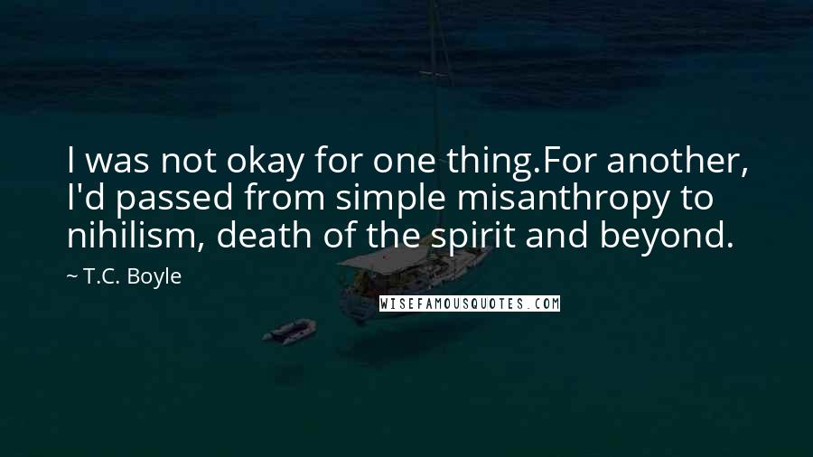 T.C. Boyle Quotes: I was not okay for one thing.For another, I'd passed from simple misanthropy to nihilism, death of the spirit and beyond.