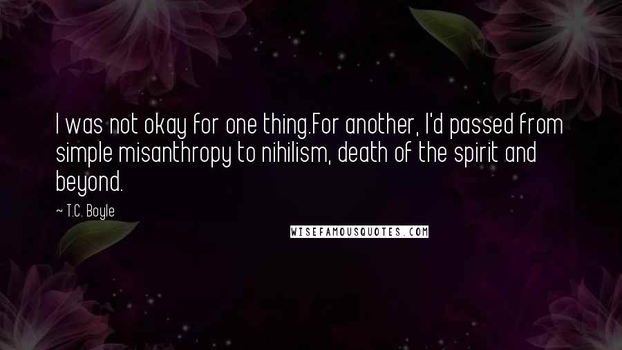 T.C. Boyle Quotes: I was not okay for one thing.For another, I'd passed from simple misanthropy to nihilism, death of the spirit and beyond.