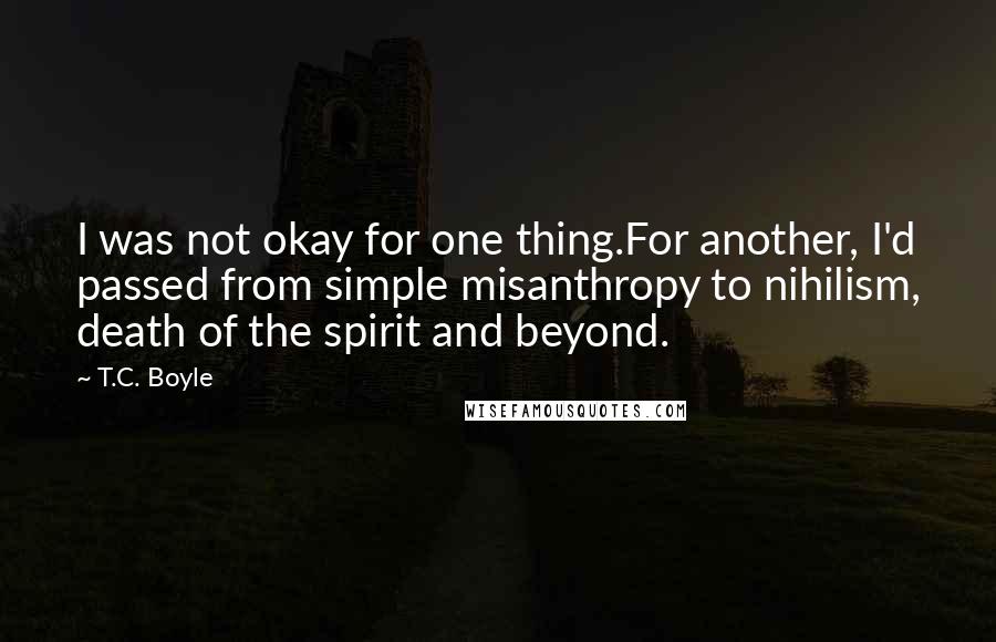 T.C. Boyle Quotes: I was not okay for one thing.For another, I'd passed from simple misanthropy to nihilism, death of the spirit and beyond.