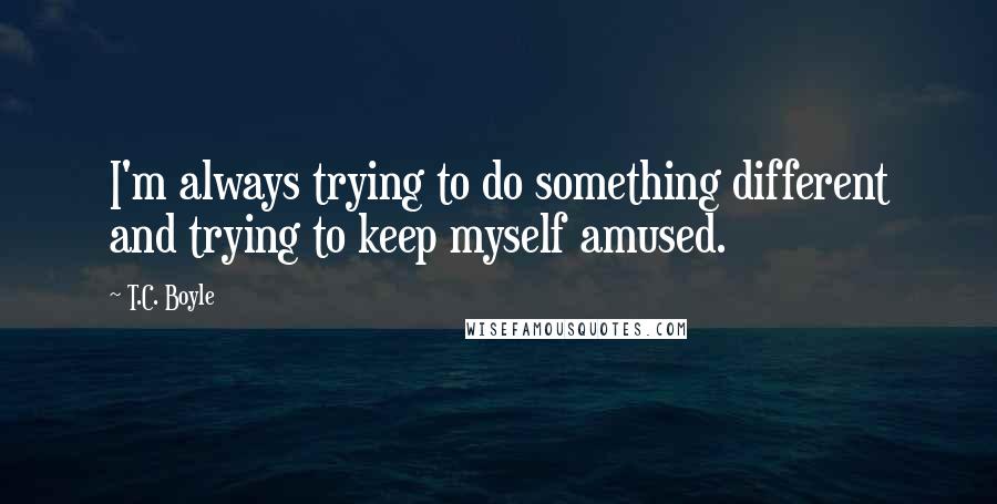 T.C. Boyle Quotes: I'm always trying to do something different and trying to keep myself amused.