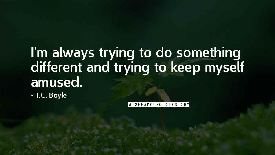 T.C. Boyle Quotes: I'm always trying to do something different and trying to keep myself amused.