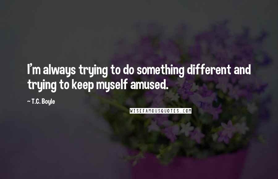 T.C. Boyle Quotes: I'm always trying to do something different and trying to keep myself amused.