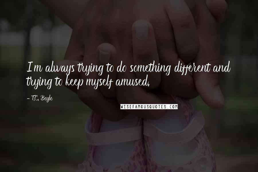 T.C. Boyle Quotes: I'm always trying to do something different and trying to keep myself amused.