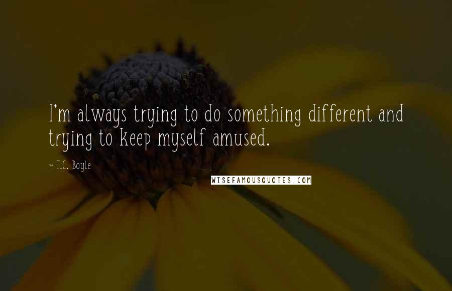 T.C. Boyle Quotes: I'm always trying to do something different and trying to keep myself amused.