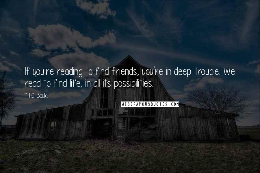 T.C. Boyle Quotes: If you're reading to find friends, you're in deep trouble. We read to find life, in all its possibilities.