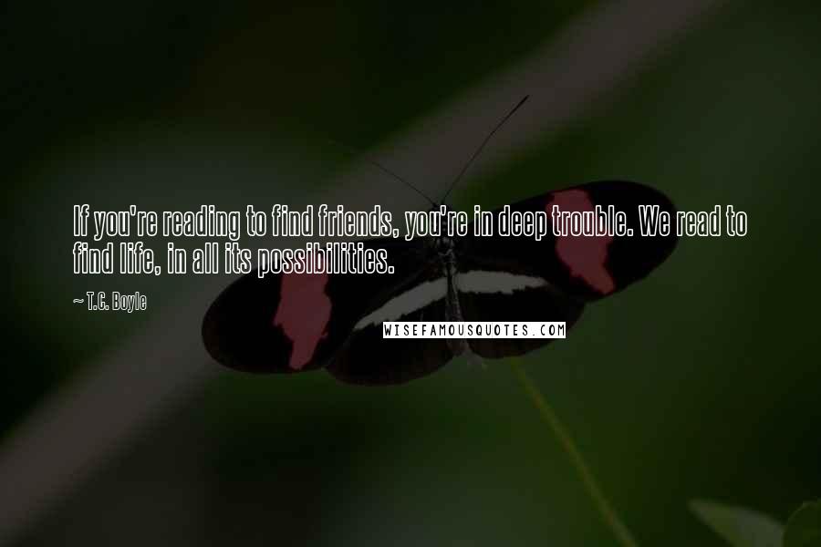 T.C. Boyle Quotes: If you're reading to find friends, you're in deep trouble. We read to find life, in all its possibilities.