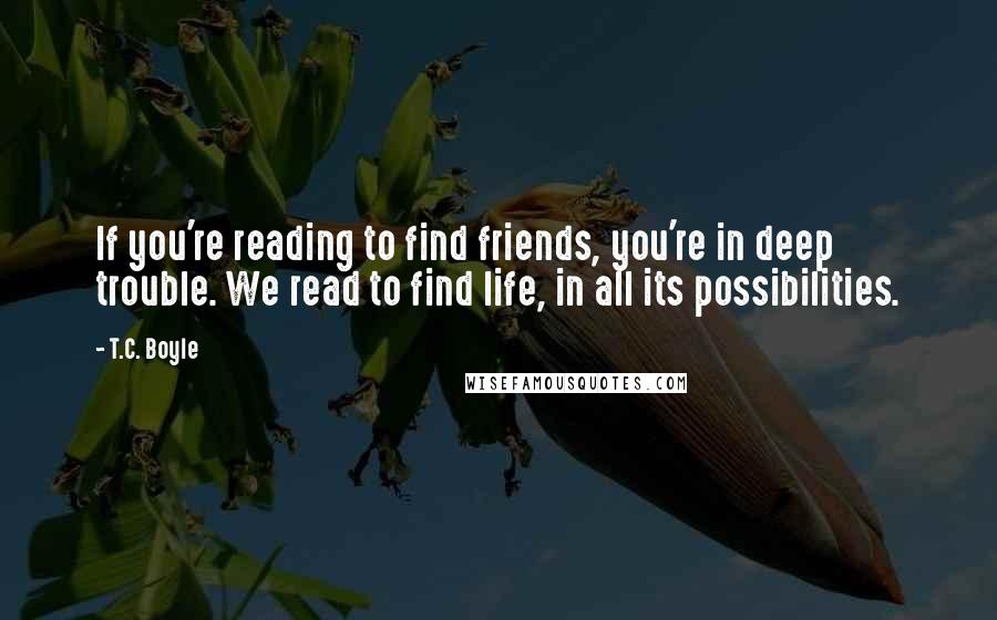 T.C. Boyle Quotes: If you're reading to find friends, you're in deep trouble. We read to find life, in all its possibilities.