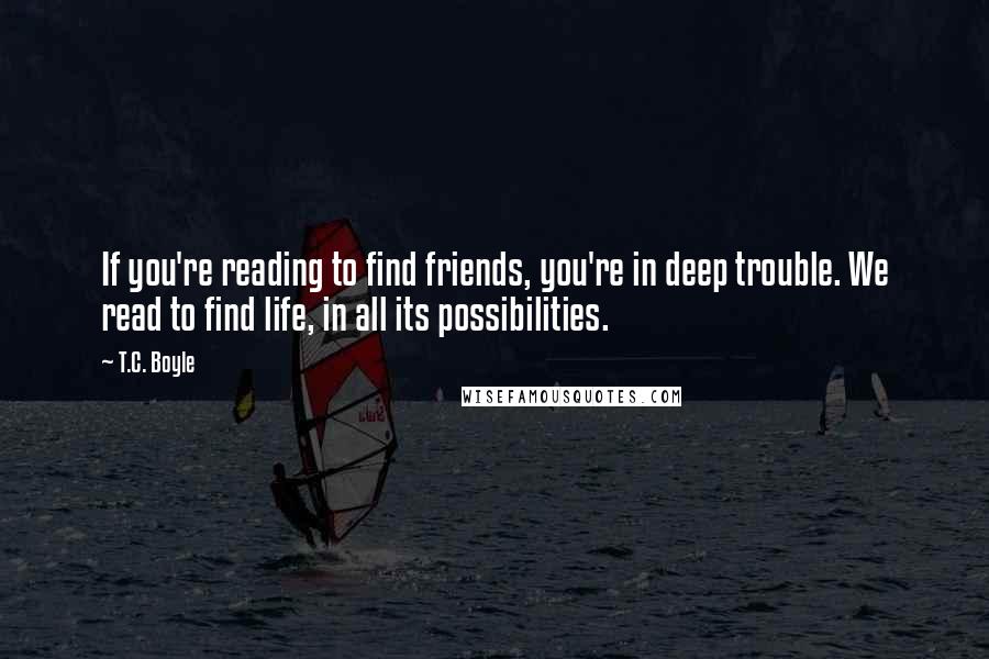T.C. Boyle Quotes: If you're reading to find friends, you're in deep trouble. We read to find life, in all its possibilities.