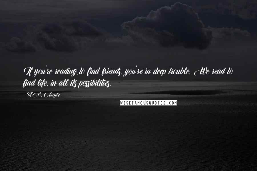 T.C. Boyle Quotes: If you're reading to find friends, you're in deep trouble. We read to find life, in all its possibilities.