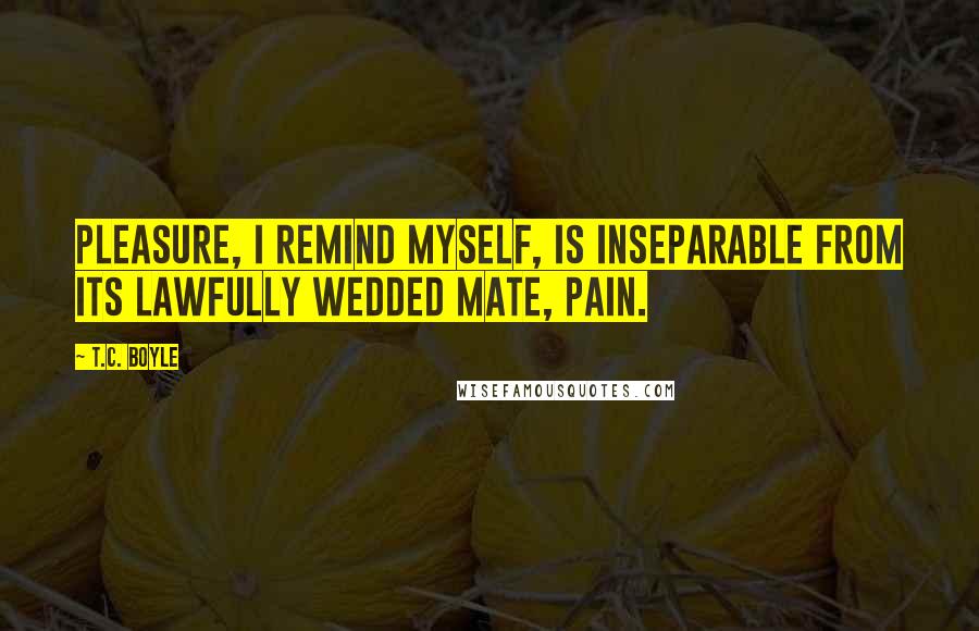 T.C. Boyle Quotes: Pleasure, I remind myself, is inseparable from its lawfully wedded mate, pain.